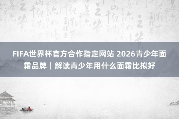 FIFA世界杯官方合作指定网站 2026青少年面霜品牌｜解读青少年用什么面霜比拟好