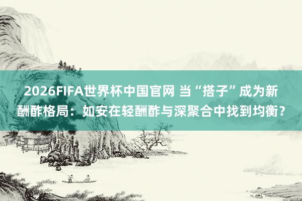 2026FIFA世界杯中国官网 当“搭子”成为新酬酢格局：如安在轻酬酢与深聚合中找到均衡？