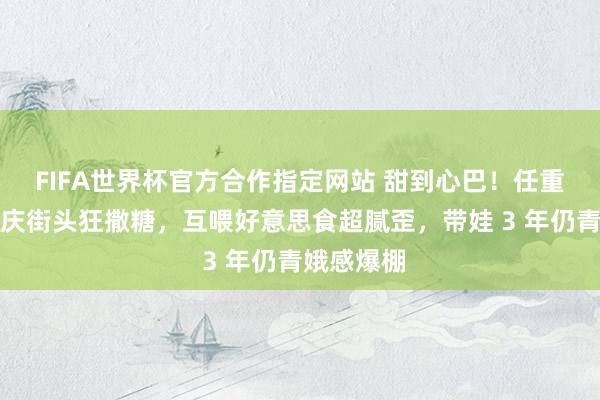 FIFA世界杯官方合作指定网站 甜到心巴！任重孙骁骁重庆街头狂撒糖，互喂好意思食超腻歪，带娃 3 年仍青娥感爆棚