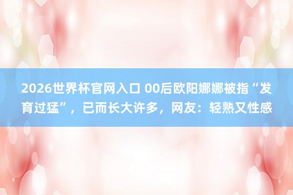2026世界杯官网入口 00后欧阳娜娜被指“发育过猛”，已而长大许多，网友：轻熟又性感