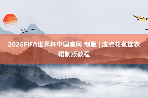2026FIFA世界杯中国官网 制版 | 波点花苞连衣裙制版教程