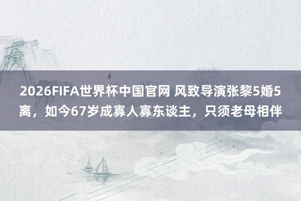 2026FIFA世界杯中国官网 风致导演张黎5婚5离,如今67岁成寡人寡东谈主,只须老母相伴