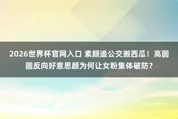 2026世界杯官网入口 素颜追公交搬西瓜！高圆圆反向好意思颜为何让女粉集体破防？