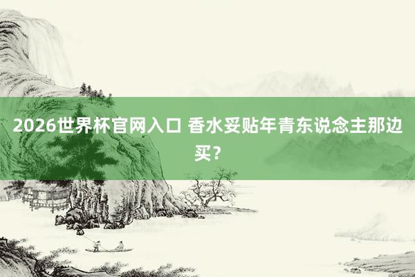 2026世界杯官网入口 香水妥贴年青东说念主那边买？