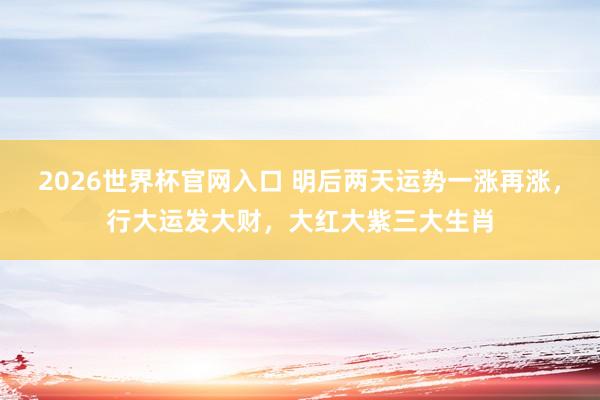 2026世界杯官网入口 明后两天运势一涨再涨,行大运发大财,大红大紫三大生肖