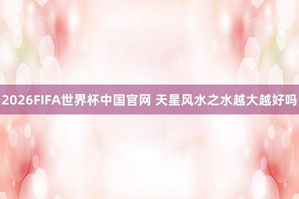 2026FIFA世界杯中国官网 天星风水之水越大越好吗