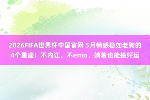 2026FIFA世界杯中国官网 5月情感稳如老狗的4个星座！不内讧、不emo，躺着也能撞好运