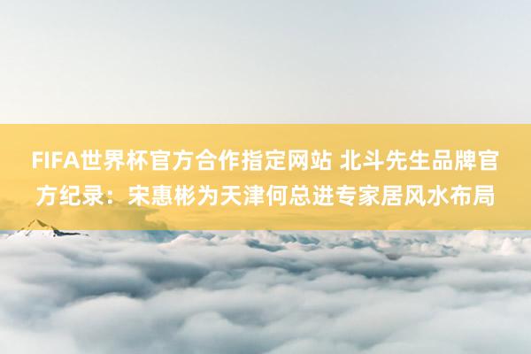 FIFA世界杯官方合作指定网站 北斗先生品牌官方纪录：宋惠彬为天津何总进专家居风水布局