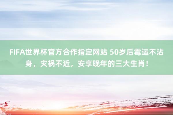 FIFA世界杯官方合作指定网站 50岁后霉运不沾身,灾祸不近,安享晚年的三大生肖!