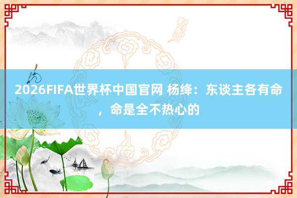 2026FIFA世界杯中国官网 杨绛：东谈主各有命，命是全不热心的