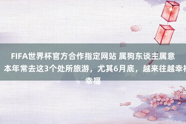 FIFA世界杯官方合作指定网站 属狗东谈主属意：本年常去这3个处所旅游，尤其6月底，越来往越幸福