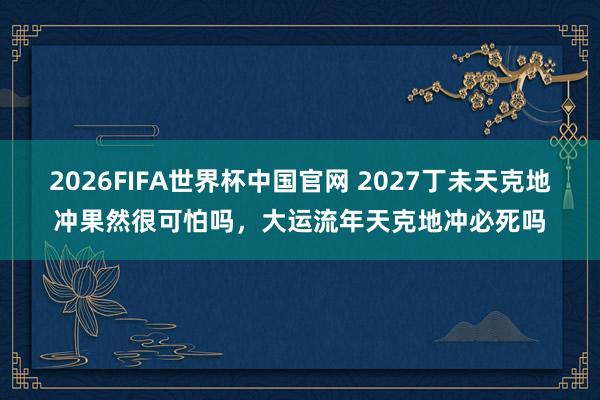 2026FIFA世界杯中国官网 2027丁未天克地冲果然很可怕吗,大运流年天克地冲必死吗