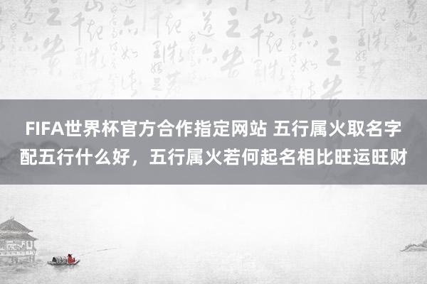 FIFA世界杯官方合作指定网站 五行属火取名字配五行什么好,五行属火若何起名相比旺运旺财