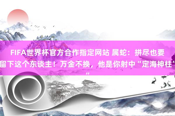 FIFA世界杯官方合作指定网站 属蛇:拼尽也要留下这个东谈主!万金不换,他是你射中“定海神柱”