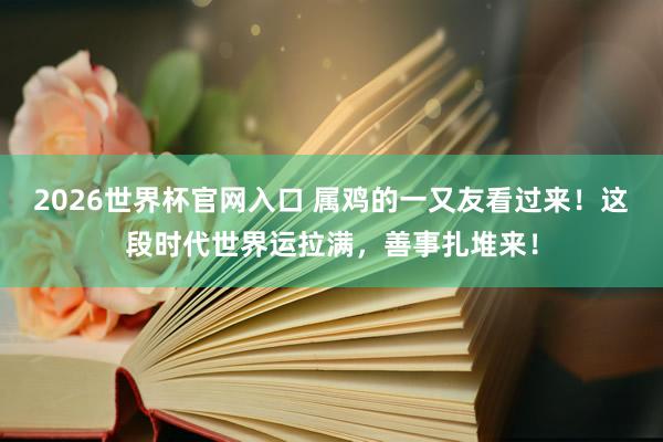 2026世界杯官网入口 属鸡的一又友看过来!这段时代世界运拉满,善事扎堆来!