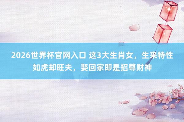 2026世界杯官网入口 这3大生肖女，生来特性如虎却旺夫，娶回家即是招尊财神