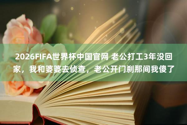 2026FIFA世界杯中国官网 老公打工3年没回家，我和婆婆去侦查，老公开门刹那间我傻了