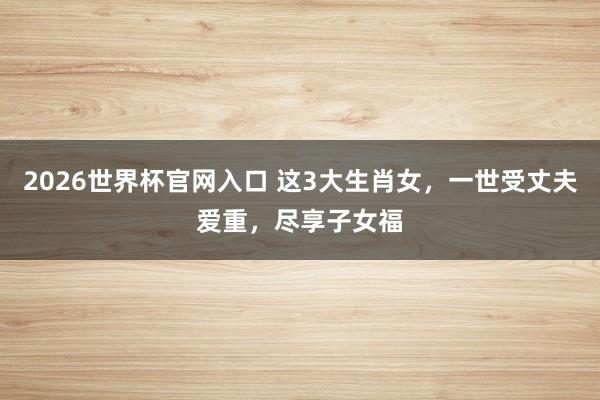 2026世界杯官网入口 这3大生肖女，一世受丈夫爱重，尽享子女福