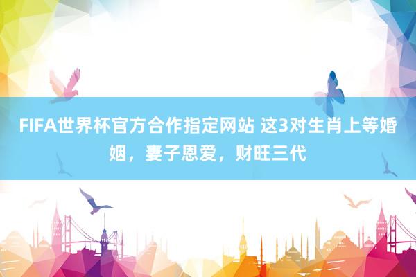 FIFA世界杯官方合作指定网站 这3对生肖上等婚姻,妻子恩爱,财旺三代