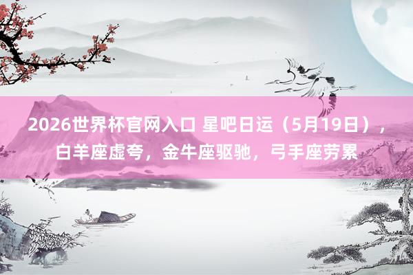 2026世界杯官网入口 星吧日运（5月19日），白羊座虚夸，金牛座驱驰，弓手座劳累
