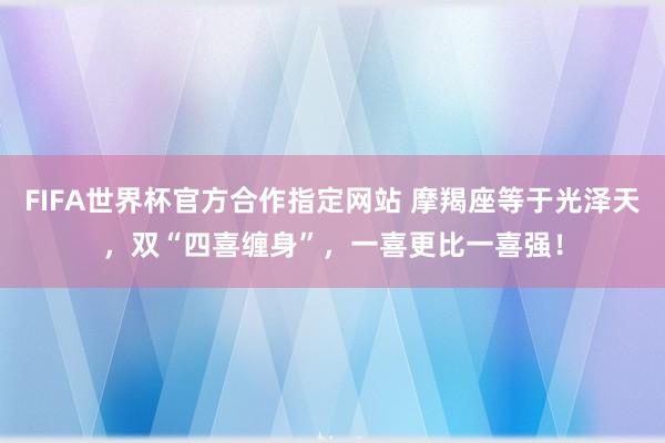 FIFA世界杯官方合作指定网站 摩羯座等于光泽天，双“四喜缠身”，一喜更比一喜强！