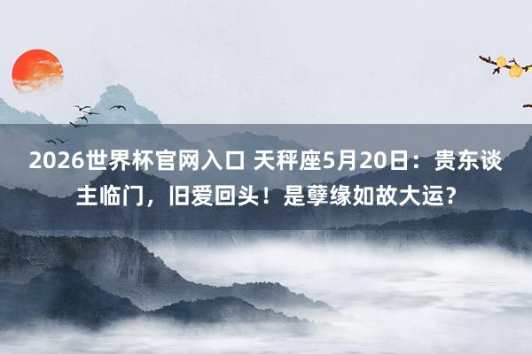 2026世界杯官网入口 天秤座5月20日：贵东谈主临门，旧爱回头！是孽缘如故大运？