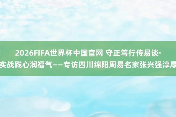 2026FIFA世界杯中国官网 守正笃行传易谈·实战践心润福气——专访四川绵阳周易名家张兴强淳厚