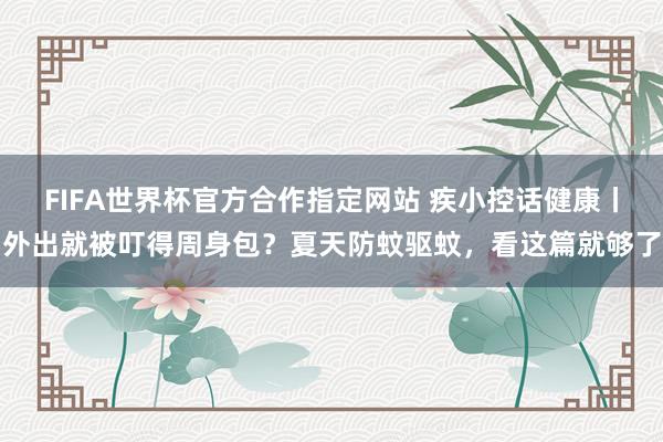 FIFA世界杯官方合作指定网站 疾小控话健康丨外出就被叮得周身包？夏天防蚊驱蚊，看这篇就够了