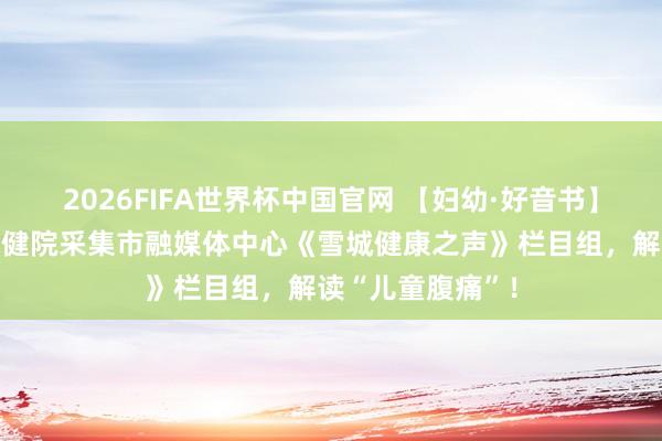 2026FIFA世界杯中国官网 【妇幼·好音书】牡丹江市妇幼保健院采集市融媒体中心《雪城健康之声》栏目组，解读“儿童腹痛”！