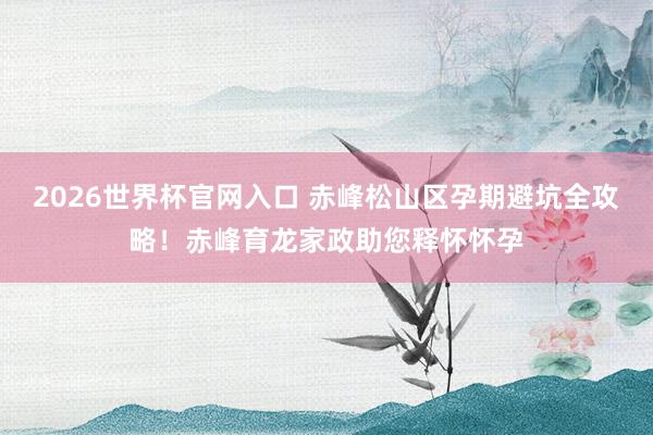 2026世界杯官网入口 赤峰松山区孕期避坑全攻略！赤峰育龙家政助您释怀怀孕