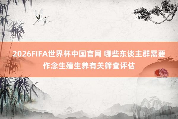 2026FIFA世界杯中国官网 哪些东谈主群需要作念生殖生养有关筛查评估