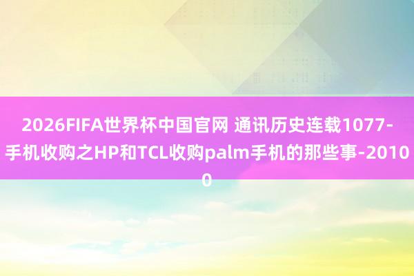 2026FIFA世界杯中国官网 通讯历史连载1077-手机收购之HP和TCL收购palm手机的那些事-2010