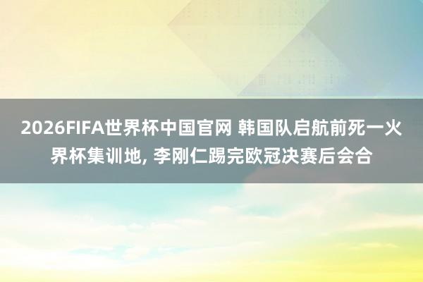 2026FIFA世界杯中国官网 韩国队启航前死一火界杯集训地， 李刚仁踢完欧冠决赛后会合