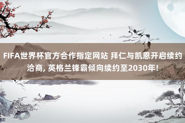 FIFA世界杯官方合作指定网站 拜仁与凯恩开启续约洽商, 英格兰锋霸倾向续约至2030年!