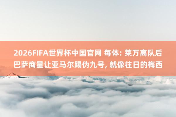 2026FIFA世界杯中国官网 每体: 莱万离队后巴萨商量让亚马尔踢伪九号, 就像往日的梅西