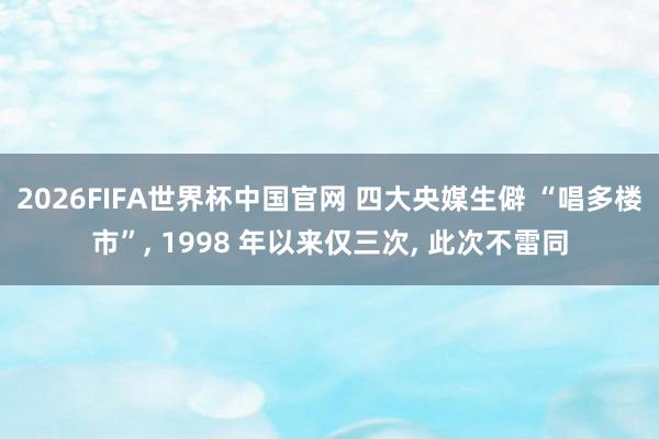 2026FIFA世界杯中国官网 四大央媒生僻 “唱多楼市”， 1998 年以来仅三次， 此次不雷同