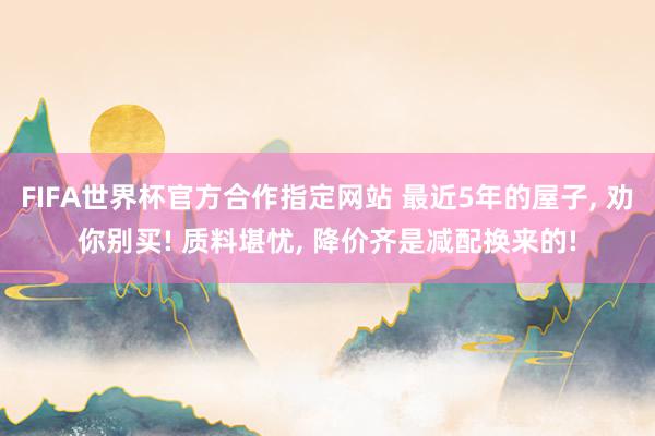 FIFA世界杯官方合作指定网站 最近5年的屋子, 劝你别买! 质料堪忧, 降价齐是减配换来的!