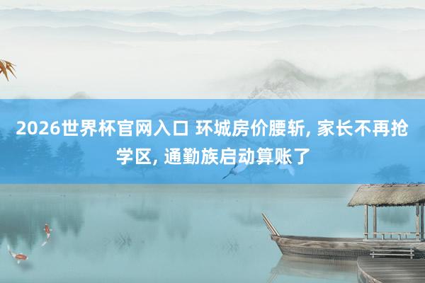 2026世界杯官网入口 环城房价腰斩， 家长不再抢学区， 通勤族启动算账了