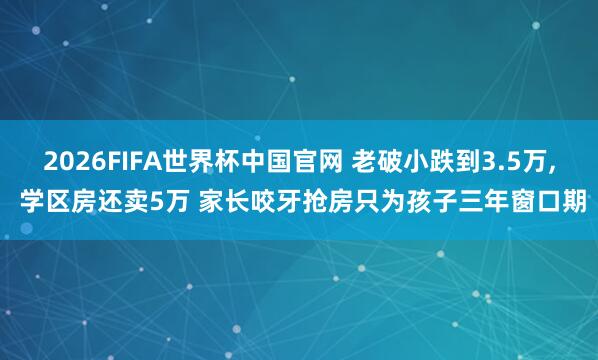 2026FIFA世界杯中国官网 老破小跌到3.5万， 学区房还卖5万 家长咬牙抢房只为孩子三年窗口期