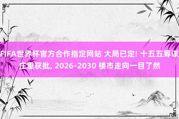 FIFA世界杯官方合作指定网站 大局已定! 十五五筹谋庄重获批， 2026-2030 楼市走向一目了然