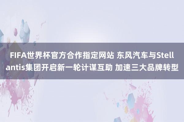 FIFA世界杯官方合作指定网站 东风汽车与Stellantis集团开启新一轮计谋互助 加速三大品牌转型