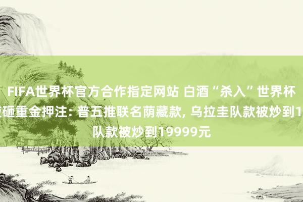 FIFA世界杯官方合作指定网站 白酒“杀入”世界杯， 五粮液砸重金押注: 普五推联名荫藏款， 乌拉圭队款被炒到19999元