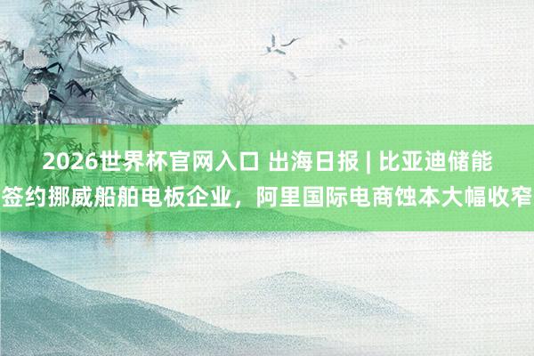 2026世界杯官网入口 出海日报 | 比亚迪储能签约挪威船舶电板企业,阿里国际电商蚀本大幅收窄