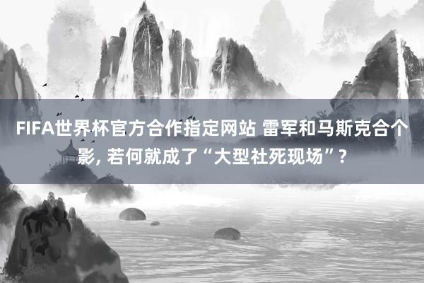 FIFA世界杯官方合作指定网站 雷军和马斯克合个影, 若何就成了“大型社死现场”?