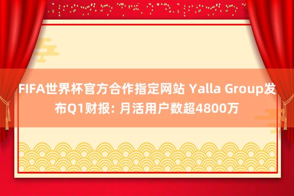 FIFA世界杯官方合作指定网站 Yalla Group发布Q1财报: 月活用户数超4800万