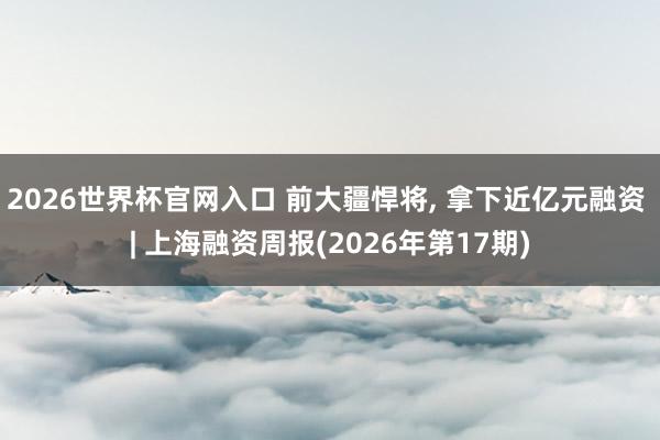 2026世界杯官网入口 前大疆悍将， 拿下近亿元融资 | 上海融资周报(2026年第17期)