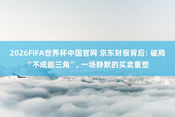 2026FIFA世界杯中国官网 京东财报背后: 破局“不成能三角”, 一场静默的买卖重塑