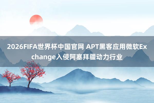 2026FIFA世界杯中国官网 APT黑客应用微软Exchange入侵阿塞拜疆动力行业