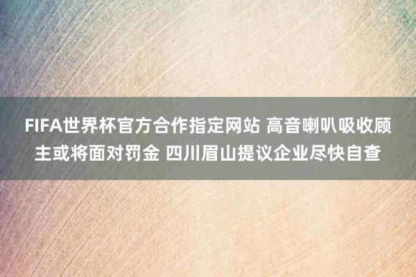 FIFA世界杯官方合作指定网站 高音喇叭吸收顾主或将面对罚金 四川眉山提议企业尽快自查