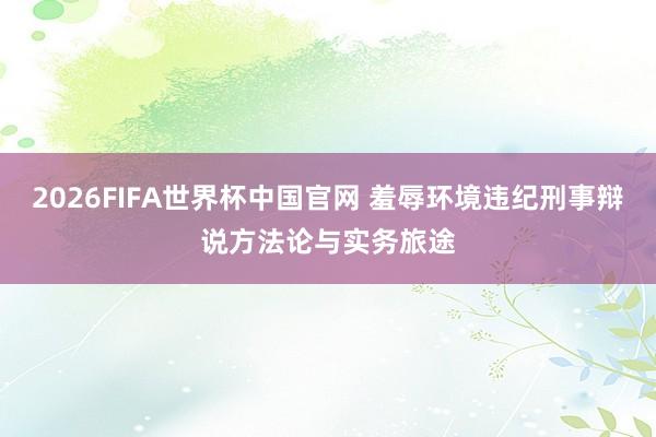 2026FIFA世界杯中国官网 羞辱环境违纪刑事辩说方法论与实务旅途